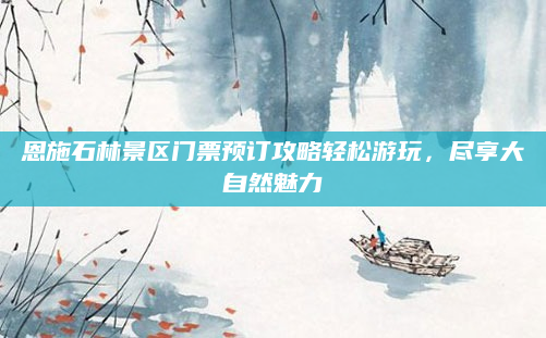 恩施石林景区门票预订攻略轻松游玩，尽享大自然魅力