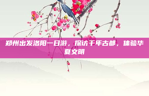 郑州出发洛阳一日游，探访千年古都，体验华夏文明