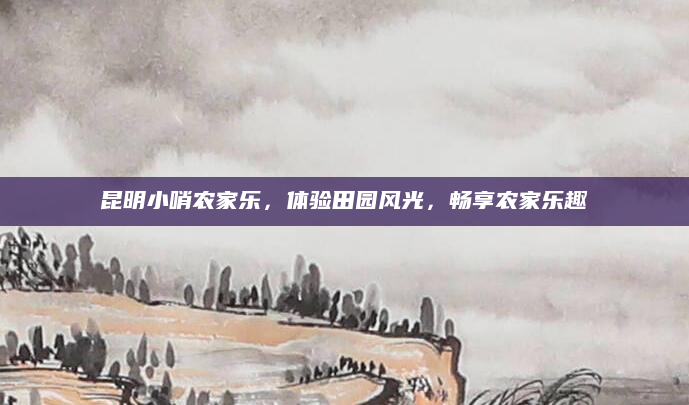 昆明小哨农家乐,体验田园风光,畅享农家乐趣