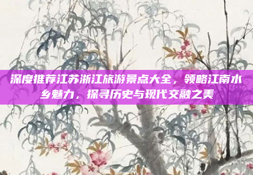 深度推荐江苏浙江旅游景点大全,领略江南水乡魅力,探寻历史与现代交融之美