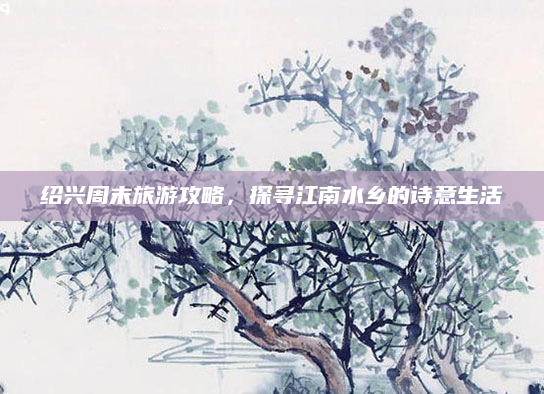 绍兴周末旅游攻略，探寻江南水乡的诗意生活