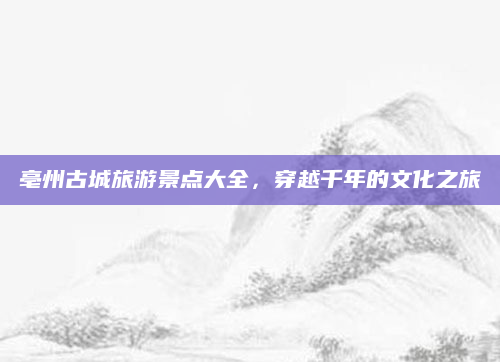 亳州古城旅游景点大全，穿越千年的文化之旅