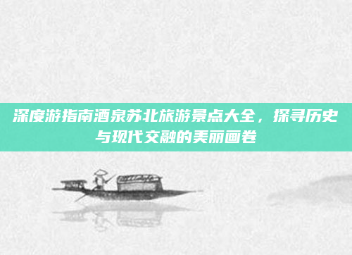 深度游指南酒泉苏北旅游景点大全，探寻历史与现代交融的美丽画卷