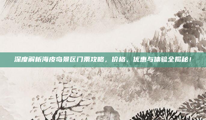 深度解析海皮岛景区门票攻略,价格、优惠与体验全揭秘!