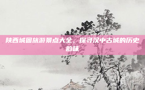 陕西城固旅游景点大全,探寻汉中古城的历史韵味