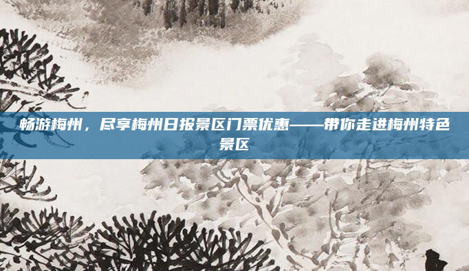 畅游梅州,尽享梅州日报景区门票优惠——带你走进梅州特色景区
