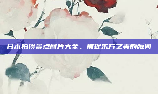 日本拍摄景点图片大全,捕捉东方之美的瞬间