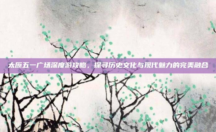 太原五一广场深度游攻略，探寻历史文化与现代魅力的完美融合