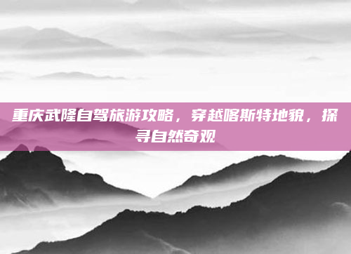 重庆武隆自驾旅游攻略，穿越喀斯特地貌，探寻自然奇观
