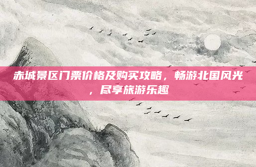 赤城景区门票价格及购买攻略,畅游北国风光,尽享旅游乐趣