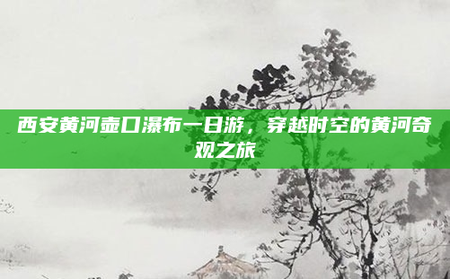 西安黄河壶口瀑布一日游,穿越时空的黄河奇观之旅
