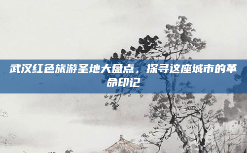 武汉红色旅游圣地大盘点,探寻这座城市的革命印记