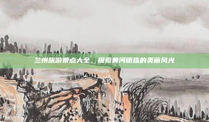 兰州旅游景点大全,探索黄河明珠的美丽风光
