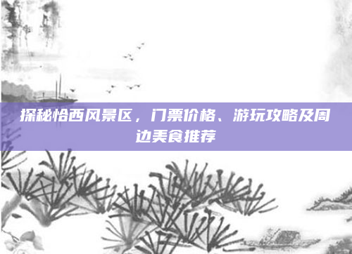 探秘恰西风景区,门票价格、游玩攻略及周边美食推荐
