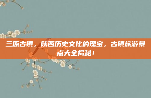 三原古镇，陕西历史文化的瑰宝，古镇旅游景点大全揭秘！