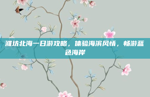 潍坊北海一日游攻略,体验海滨风情,畅游蓝色海岸