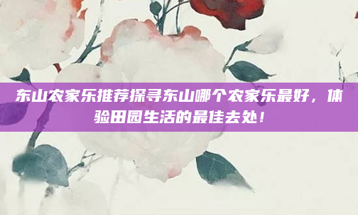 东山农家乐推荐探寻东山哪个农家乐最好,体验田园生活的最佳去处!