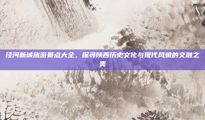 泾河新城旅游景点大全,探寻陕西历史文化与现代风貌的交融之美