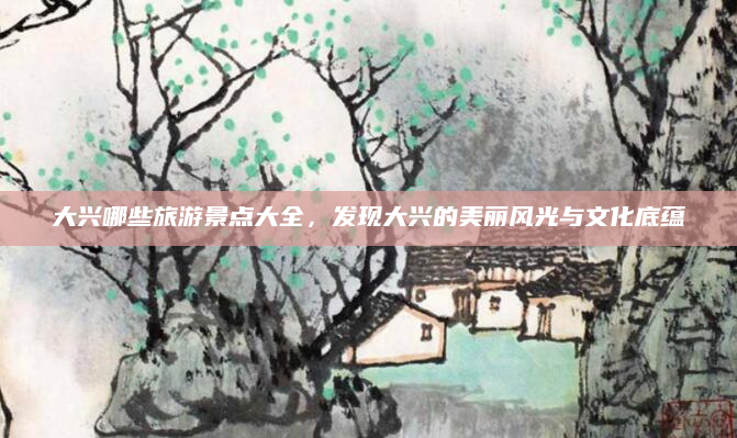 大兴哪些旅游景点大全,发现大兴的美丽风光与文化底蕴