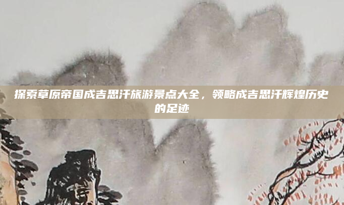 探索草原帝国成吉思汗旅游景点大全,领略成吉思汗辉煌历史的足迹