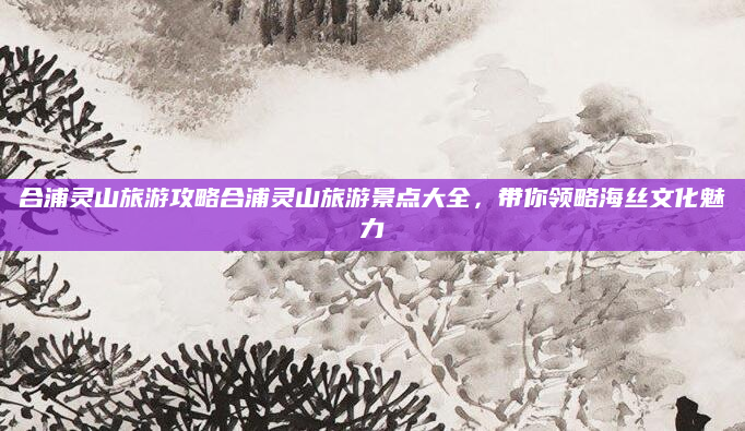 合浦灵山旅游攻略合浦灵山旅游景点大全,带你领略海丝文化魅力