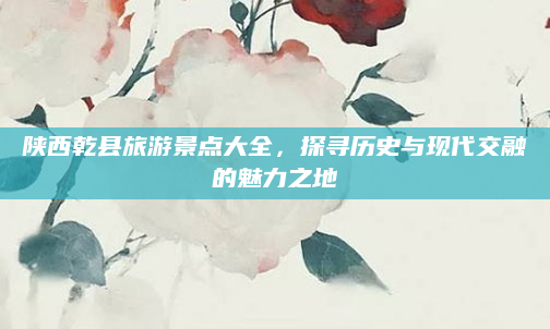 陕西乾县旅游景点大全,探寻历史与现代交融的魅力之地