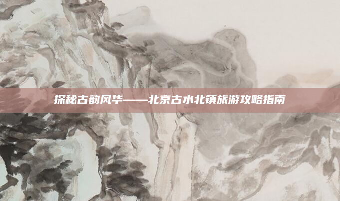 探秘古韵风华——北京古水北镇旅游攻略指南