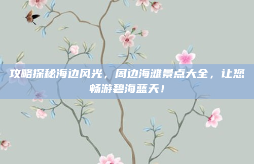攻略探秘海边风光,周边海滩景点大全,让您畅游碧海蓝天!