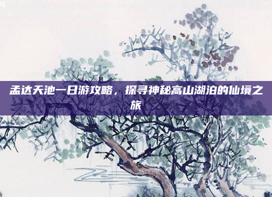 孟达天池一日游攻略，探寻神秘高山湖泊的仙境之旅