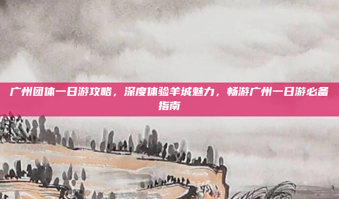 广州团体一日游攻略，深度体验羊城魅力，畅游广州一日游必备指南