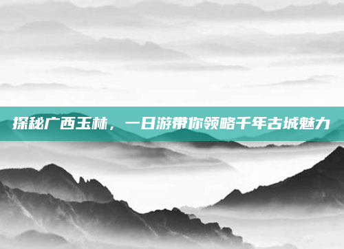 探秘广西玉林，一日游带你领略千年古城魅力