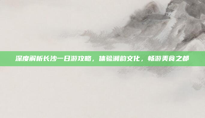 深度解析长沙一日游攻略，体验湘韵文化，畅游美食之都