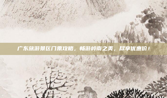 广东旅游景区门票攻略，畅游岭南之美，尽享优惠价！