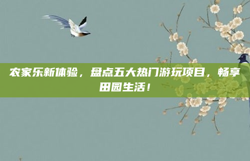 农家乐新体验，盘点五大热门游玩项目，畅享田园生活！