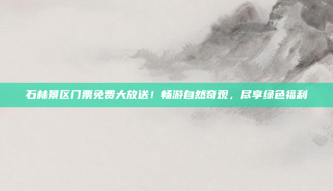 石林景区门票免费大放送！畅游自然奇观，尽享绿色福利
