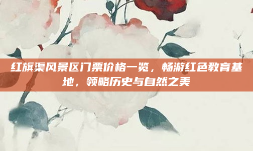红旗渠风景区门票价格一览，畅游红色教育基地，领略历史与自然之美