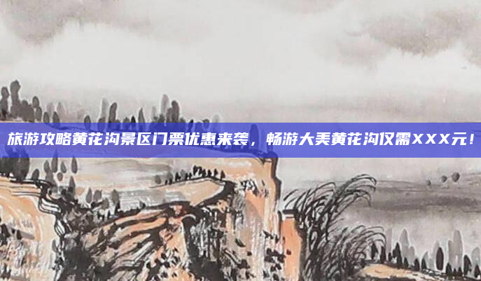 旅游攻略黄花沟景区门票优惠来袭,畅游大美黄花沟仅需XXX元!