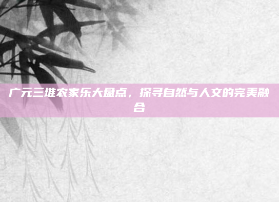 广元三堆农家乐大盘点,探寻自然与人文的完美融合