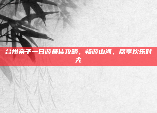 台州亲子一日游最佳攻略,畅游山海,尽享欢乐时光