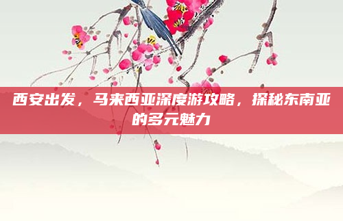西安出发,马来西亚深度游攻略,探秘东南亚的多元魅力