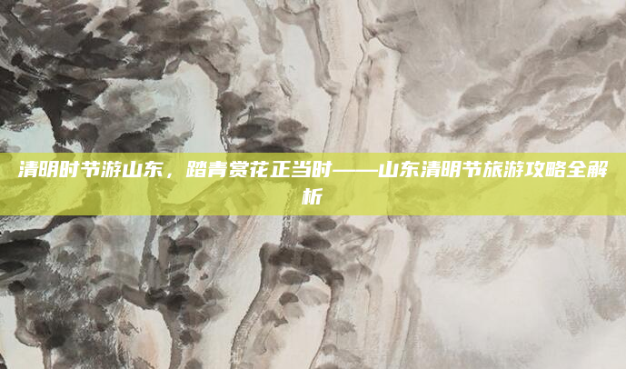 清明时节游山东，踏青赏花正当时——山东清明节旅游攻略全解析
