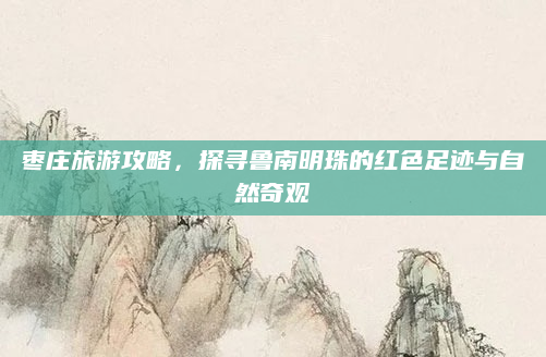 枣庄旅游攻略，探寻鲁南明珠的红色足迹与自然奇观