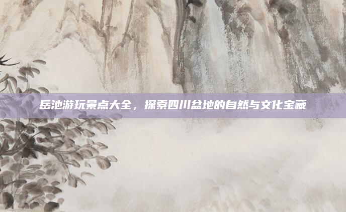 岳池游玩景点大全,探索四川盆地的自然与文化宝藏