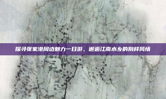 探寻张家港周边魅力一日游,邂逅江南水乡的别样风情