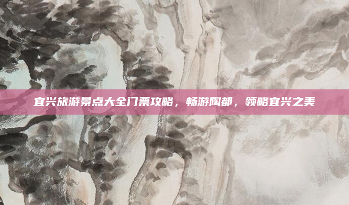 宜兴旅游景点大全门票攻略,畅游陶都,领略宜兴之美