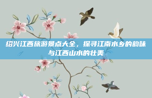 绍兴江西旅游景点大全，探寻江南水乡的韵味与江西山水的壮美