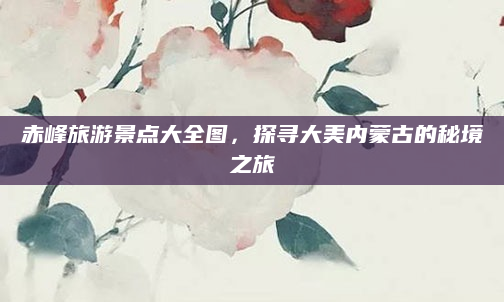赤峰旅游景点大全图,探寻大美内蒙古的秘境之旅