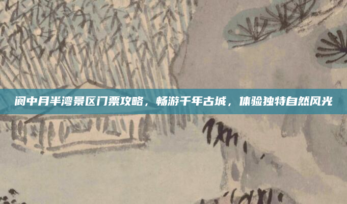 阆中月半湾景区门票攻略,畅游千年古城,体验独特自然风光