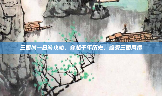 三国城一日游攻略,穿越千年历史,感受三国风情
