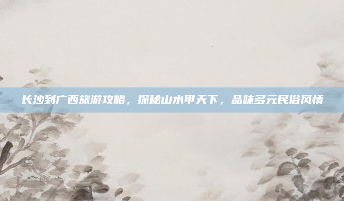 长沙到广西旅游攻略，探秘山水甲天下，品味多元民俗风情